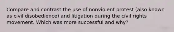 Compare and contrast the use of nonviolent protest (also known as civil disobedience) and litigation during the civil rights movement. Which was more successful and why?