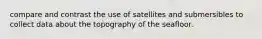 compare and contrast the use of satellites and submersibles to collect data about the topography of the seafloor.