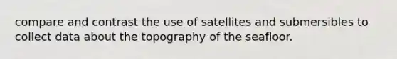 compare and contrast the use of satellites and submersibles to collect data about the topography of the seafloor.