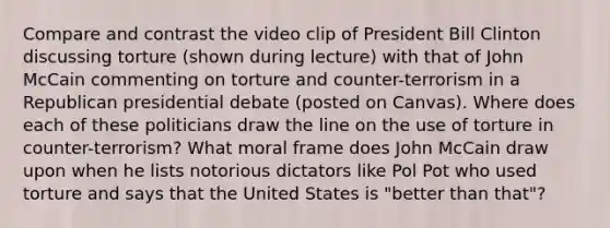 Compare and contrast the video clip of President Bill Clinton discussing torture (shown during lecture) with that of John McCain commenting on torture and counter-terrorism in a Republican presidential debate (posted on Canvas). Where does each of these politicians draw the line on the use of torture in counter-terrorism? What moral frame does John McCain draw upon when he lists notorious dictators like Pol Pot who used torture and says that the United States is "better than that"?