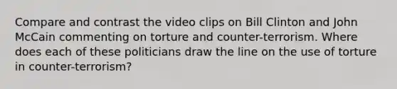 Compare and contrast the video clips on Bill Clinton and John McCain commenting on torture and counter-terrorism. Where does each of these politicians draw the line on the use of torture in counter-terrorism?