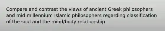 Compare and contrast the views of ancient Greek philosophers and mid-millennium Islamic philosophers regarding classification of the soul and the mind/body relationship