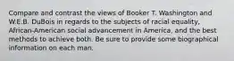 Compare and contrast the views of Booker T. Washington and W.E.B. DuBois in regards to the subjects of racial equality, African-American social advancement in America, and the best methods to achieve both. Be sure to provide some biographical information on each man.