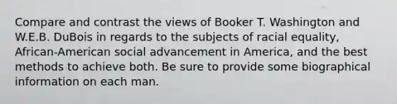 Compare and contrast the views of Booker T. Washington and W.E.B. DuBois in regards to the subjects of racial equality, African-American social advancement in America, and the best methods to achieve both. Be sure to provide some biographical information on each man.