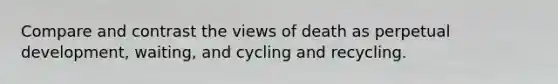 Compare and contrast the views of death as perpetual development, waiting, and cycling and recycling.