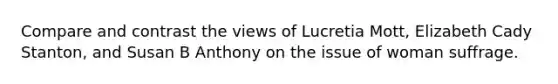 Compare and contrast the views of Lucretia Mott, Elizabeth Cady Stanton, and Susan B Anthony on the issue of woman suffrage.