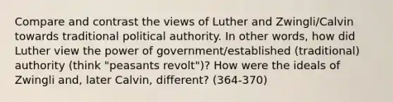 Compare and contrast the views of Luther and Zwingli/Calvin towards traditional political authority. In other words, how did Luther view the power of government/established (traditional) authority (think "peasants revolt")? How were the ideals of Zwingli and, later Calvin, different? (364-370)