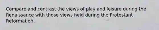 Compare and contrast the views of play and leisure during the Renaissance with those views held during the Protestant Reformation.