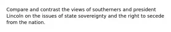 Compare and contrast the views of southerners and president Lincoln on the issues of state sovereignty and the right to secede from the nation.