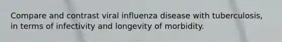 Compare and contrast viral influenza disease with tuberculosis, in terms of infectivity and longevity of morbidity.