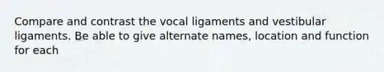 Compare and contrast the vocal ligaments and vestibular ligaments. Be able to give alternate names, location and function for each