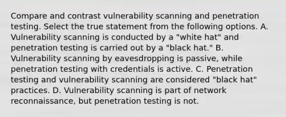 Compare and contrast vulnerability scanning and penetration testing. Select the true statement from the following options. A. Vulnerability scanning is conducted by a "white hat" and penetration testing is carried out by a "black hat." B. Vulnerability scanning by eavesdropping is passive, while penetration testing with credentials is active. C. Penetration testing and vulnerability scanning are considered "black hat" practices. D. Vulnerability scanning is part of network reconnaissance, but penetration testing is not.