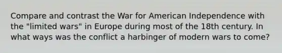 Compare and contrast the War for American Independence with the "limited wars" in Europe during most of the 18th century. In what ways was the conflict a harbinger of modern wars to come?