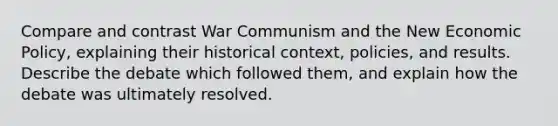 Compare and contrast War Communism and the New Economic Policy, explaining their historical context, policies, and results. Describe the debate which followed them, and explain how the debate was ultimately resolved.