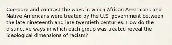 Compare and contrast the ways in which African Americans and Native Americans were treated by the U.S. government between the late nineteenth and late twentieth centuries. How do the distinctive ways in which each group was treated reveal the ideological dimensions of racism?