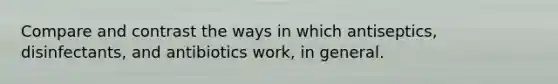 Compare and contrast the ways in which antiseptics, disinfectants, and antibiotics work, in general.