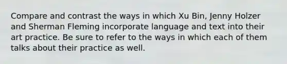 Compare and contrast the ways in which Xu Bin, Jenny Holzer and Sherman Fleming incorporate language and text into their art practice. Be sure to refer to the ways in which each of them talks about their practice as well.