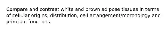 Compare and contrast white and brown adipose tissues in terms of cellular origins, distribution, cell arrangement/morphology and principle functions.