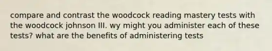 compare and contrast the woodcock reading mastery tests with the woodcock johnson III. wy might you administer each of these tests? what are the benefits of administering tests