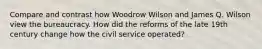 Compare and contrast how Woodrow Wilson and James Q. Wilson view the bureaucracy. How did the reforms of the late 19th century change how the civil service operated?