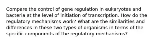 Compare the control of gene regulation in eukaryotes and bacteria at the level of initiation of transcription. How do the regulatory mechanisms work? What are the similarities and differences in these two types of organisms in terms of the specific components of the regulatory mechanisms?