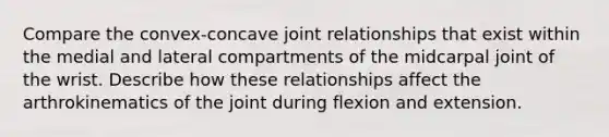 Compare the convex-concave joint relationships that exist within the medial and lateral compartments of the midcarpal joint of the wrist. Describe how these relationships affect the arthrokinematics of the joint during flexion and extension.