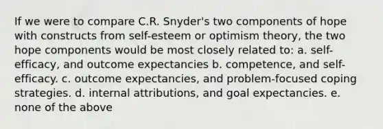 If we were to compare C.R. Snyder's two components of hope with constructs from self-esteem or optimism theory, the two hope components would be most closely related to: a. self-efficacy, and outcome expectancies b. competence, and self-efficacy. c. outcome expectancies, and problem-focused coping strategies. d. internal attributions, and goal expectancies. e. none of the above