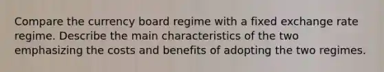 Compare the currency board regime with a fixed exchange rate regime. Describe the main characteristics of the two emphasizing the costs and benefits of adopting the two regimes.