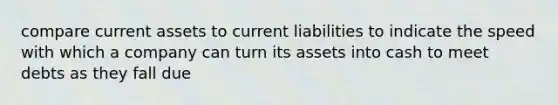 compare current assets to current liabilities to indicate the speed with which a company can turn its assets into cash to meet debts as they fall due