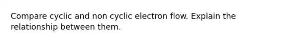 Compare cyclic and non cyclic electron flow. Explain the relationship between them.