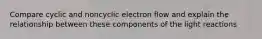 Compare cyclic and noncyclic electron flow and explain the relationship between these components of the light reactions