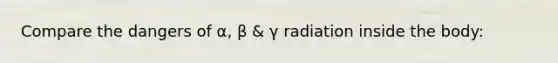 Compare the dangers of α, β & γ radiation inside the body: