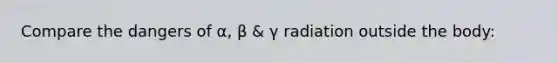 Compare the dangers of α, β & γ radiation outside the body: