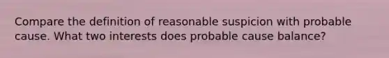 Compare the definition of reasonable suspicion with probable cause. What two interests does probable cause balance?