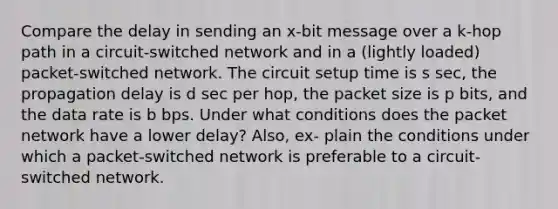 Compare the delay in sending an x-bit message over a k-hop path in a circuit-switched network and in a (lightly loaded) packet-switched network. The circuit setup time is s sec, the propagation delay is d sec per hop, the packet size is p bits, and the data rate is b bps. Under what conditions does the packet network have a lower delay? Also, ex- plain the conditions under which a packet-switched network is preferable to a circuit- switched network.