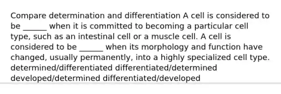 Compare determination and differentiation A cell is considered to be ______ when it is committed to becoming a particular cell type, such as an intestinal cell or a muscle cell. A cell is considered to be ______ when its morphology and function have changed, usually permanently, into a highly specialized cell type. determined/differentiated differentiated/determined developed/determined differentiated/developed