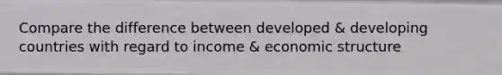 Compare the difference between developed & developing countries with regard to income & economic structure