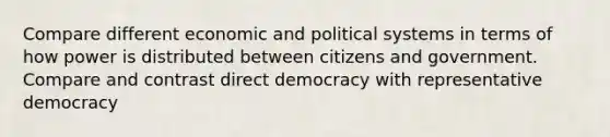 Compare different economic and political systems in terms of how power is distributed between citizens and government. Compare and contrast direct democracy with representative democracy