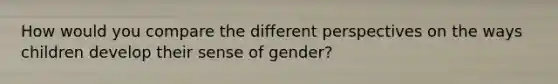 How would you compare the different perspectives on the ways children develop their sense of gender?