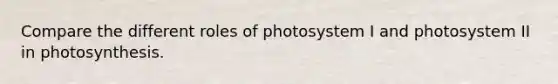 Compare the different roles of photosystem I and photosystem II in photosynthesis.