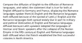 Compare the diffusion of English to the diffusion of Romance languages, and select the statement that is true for both.a) English diffused to Germany and France, displacing the Romance languages spoken there.b) English and the Romance languages both diffused because of the spread of Latin.c) English and the Romance languages both spread widely due in part to military and political domination.d) English and Romance languages diffused because Latin speakers adopted the languages of German and Slavic speakers after the collapse of the Roman Empire in the fifth century.e) English and Romance languages both diffused when the French established the first successful colonies in North America.