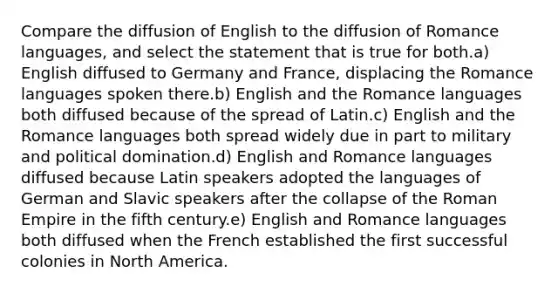 Compare the diffusion of English to the diffusion of Romance languages, and select the statement that is true for both.a) English diffused to Germany and France, displacing the Romance languages spoken there.b) English and the Romance languages both diffused because of the spread of Latin.c) English and the Romance languages both spread widely due in part to military and political domination.d) English and Romance languages diffused because Latin speakers adopted the languages of German and Slavic speakers after the collapse of the Roman Empire in the fifth century.e) English and Romance languages both diffused when the French established the first successful colonies in North America.