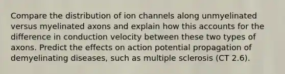 Compare the distribution of ion channels along unmyelinated versus myelinated axons and explain how this accounts for the difference in conduction velocity between these two types of axons. Predict the effects on action potential propagation of demyelinating diseases, such as multiple sclerosis (CT 2.6).