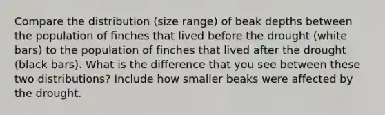 Compare the distribution (size range) of beak depths between the population of finches that lived before the drought (white bars) to the population of finches that lived after the drought (black bars). What is the difference that you see between these two distributions? Include how smaller beaks were affected by the drought.