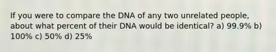 If you were to compare the DNA of any two unrelated people, about what percent of their DNA would be identical? a) 99.9% b) 100% c) 50% d) 25%