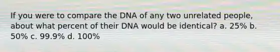 If you were to compare the DNA of any two unrelated people, about what percent of their DNA would be identical? a. 25% b. 50% c. 99.9% d. 100%