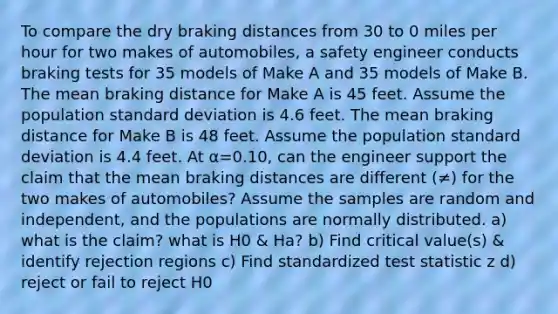 To compare the dry braking distances from 30 to 0 miles per hour for two makes of​ automobiles, a safety engineer conducts braking tests for 35 models of Make A and 35 models of Make B. The mean braking distance for Make A is 45 feet. Assume the population standard deviation is 4.6 feet. The mean braking distance for Make B is 48 feet. Assume the population standard deviation is 4.4 feet. At α=0.10​, can the engineer support the claim that the mean braking distances are different (≠) for the two makes of​ automobiles? Assume the samples are random and​ independent, and the populations are normally distributed. a) what is the claim? what is H0 & Ha? b) Find critical value(s) & identify rejection regions c) Find standardized test statistic z d) reject or fail to reject H0