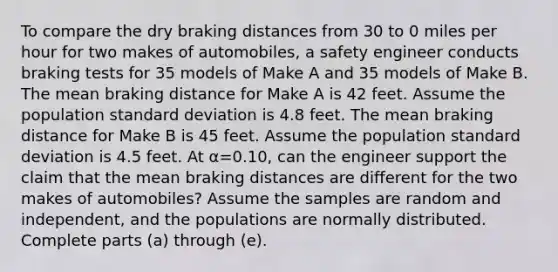 To compare the dry braking distances from 30 to 0 miles per hour for two makes of​ automobiles, a safety engineer conducts braking tests for 35 models of Make A and 35 models of Make B. The mean braking distance for Make A is 42 feet. Assume the population <a href='https://www.questionai.com/knowledge/kqGUr1Cldy-standard-deviation' class='anchor-knowledge'>standard deviation</a> is 4.8 feet. The mean braking distance for Make B is 45 feet. Assume the population standard deviation is 4.5 feet. At α=0.10​, can the engineer support the claim that the mean braking distances are different for the two makes of​ automobiles? Assume the samples are random and​ independent, and the populations are normally distributed. Complete parts​ (a) through​ (e).