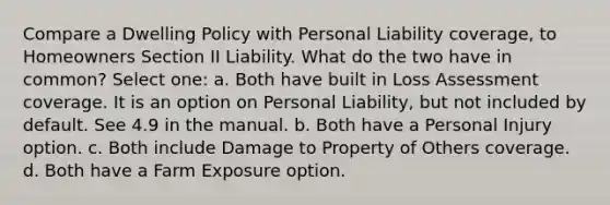 Compare a Dwelling Policy with Personal Liability coverage, to Homeowners Section II Liability. What do the two have in common? Select one: a. Both have built in Loss Assessment coverage. It is an option on Personal Liability, but not included by default. See 4.9 in the manual. b. Both have a Personal Injury option. c. Both include Damage to Property of Others coverage. d. Both have a Farm Exposure option.