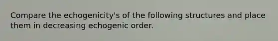 Compare the echogenicity's of the following structures and place them in decreasing echogenic order.